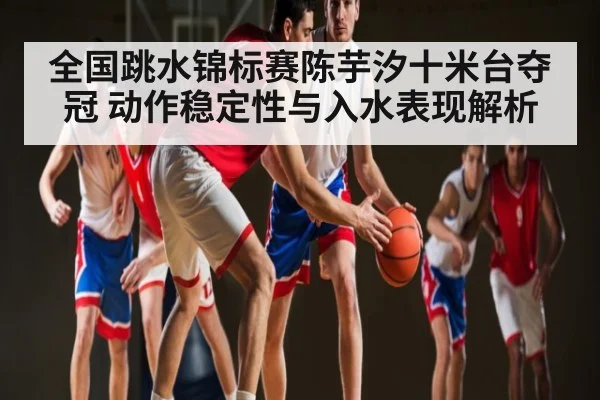 全国跳水锦标赛陈芋汐十米台夺冠 动作稳定性与入水表现解析