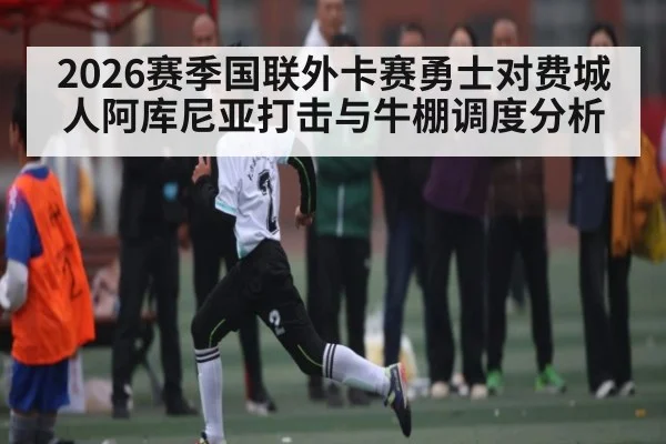 2026赛季国联外卡赛勇士对费城人阿库尼亚打击与牛棚调度分析